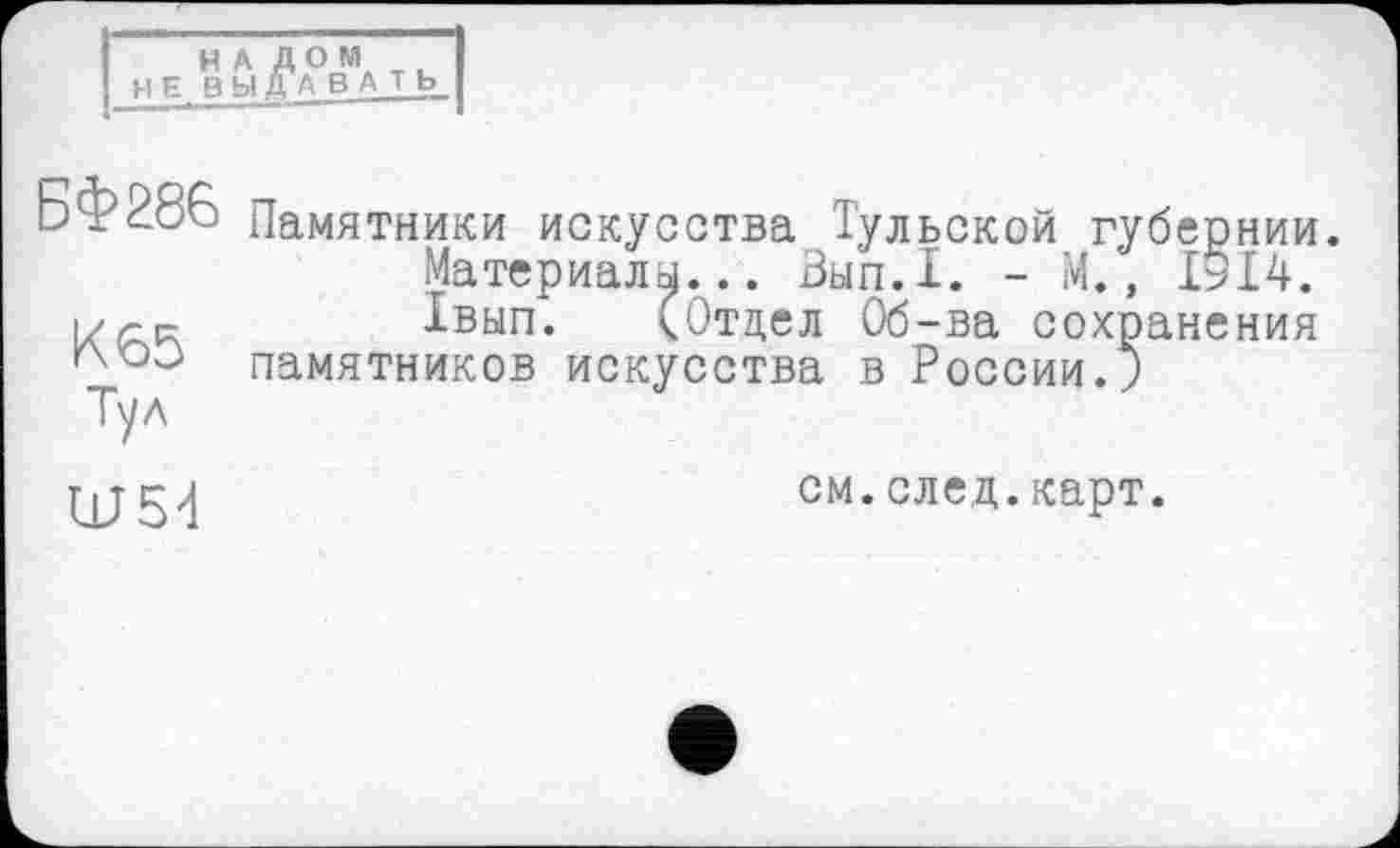 ﻿I”” НА ЛОМ
І НЕ ВЫрВАТЬ
БФ286 Памятники искусства Тульской губер
Материалы... Зып.1. - М., IÉL-r. і//-к	1вып. (Отдел Об-ва сохранения
памятников искусства в России.;
НИИ.
14.
Ш54
см.след.карт.